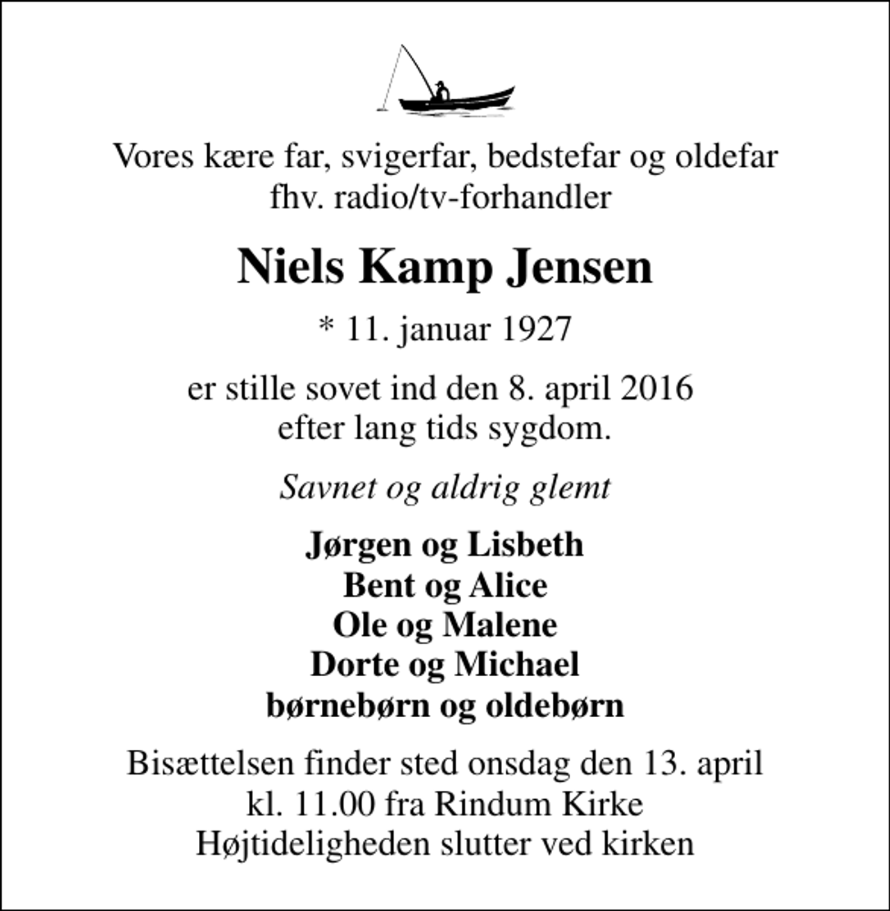 <p>Vores kære far, svigerfar, bedstefar og oldefar fhv. radio/tv-forhandler<br />Niels Kamp Jensen<br />* 11. januar 1927<br />er stille sovet ind den 8. april 2016 efter lang tids sygdom.<br />Savnet og aldrig glemt<br />Jørgen og Lisbeth Bent og Alice Ole og Malene Dorte og Michael børnebørn og oldebørn<br />Bisættelsen finder sted onsdag den 13. april kl. 11.00 fra Rindum Kirke Højtideligheden slutter ved kirken</p>