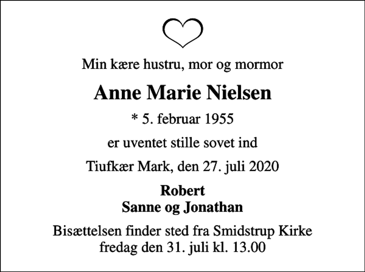 <p>Min kære hustru, mor og mormor<br />Anne Marie Nielsen<br />* 5. februar 1955<br />er uventet stille sovet ind<br />Tiufkær Mark, den 27. juli 2020<br />Robert Sanne og Jonathan<br />Bisættelsen finder sted fra Smidstrup Kirke fredag den 31. juli kl. 13.00</p>