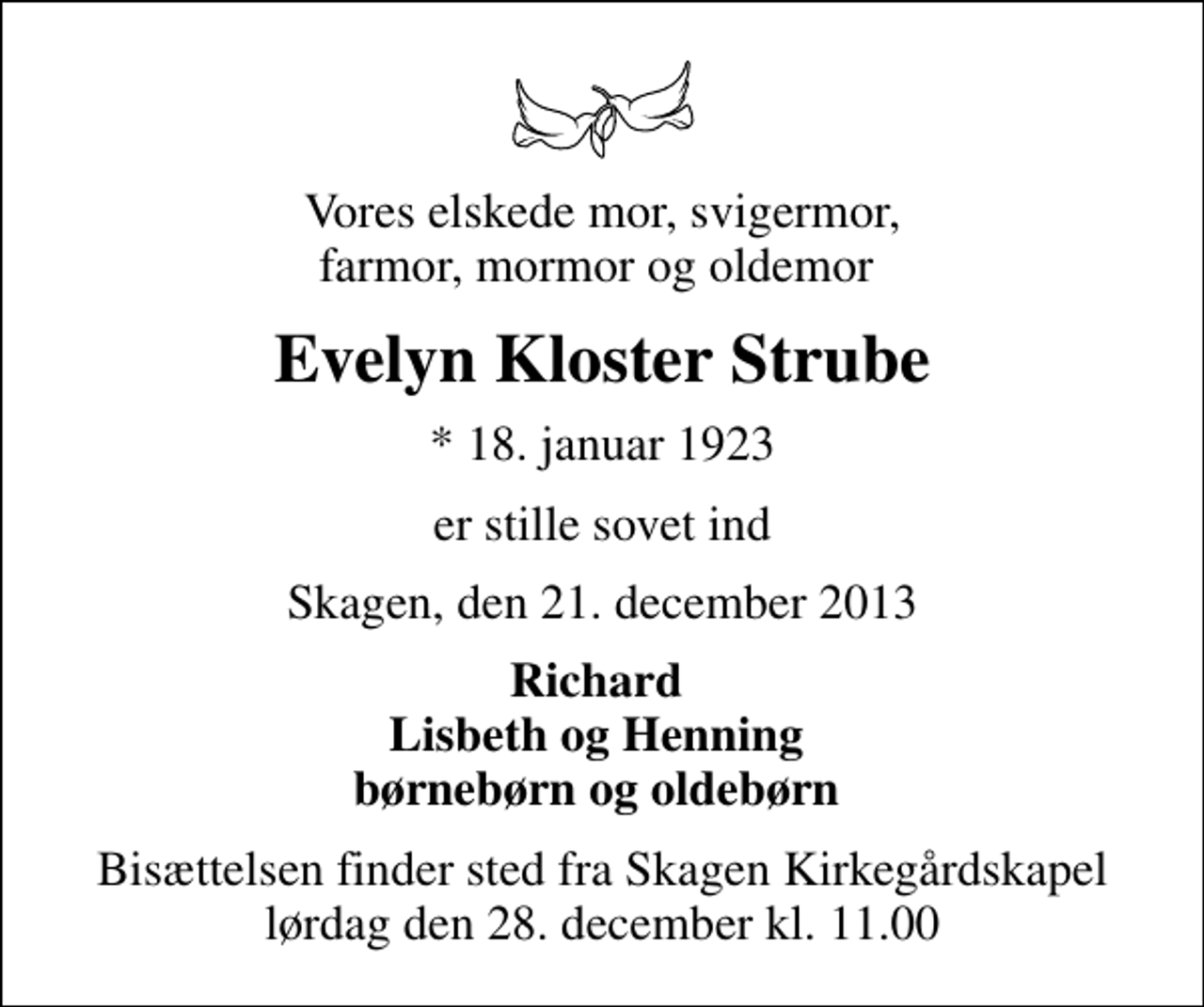 <p>Vores elskede mor, svigermor, farmor, mormor og oldemor<br />Evelyn Kloster Strube<br />* 18. januar 1923<br />er stille sovet ind<br />Skagen, den 21. december 2013<br />Richard Lisbeth og Henning børnebørn og oldebørn<br />Bisættelsen finder sted fra Skagen Kirkegårdskapel lørdag den 28. december kl. 11.00</p>
