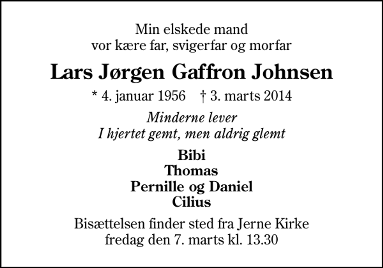 <p>Min elskede mand vor kære far, svigerfar og morfar<br />Lars Jørgen Gaffron Johnsen<br />* 4. januar 1956 ✝ 3. marts 2014<br />Minderne lever I hjertet gemt, men aldrig glemt<br />Bibi Thomas Pernille og Daniel Cilius<br />Bisættelsen finder sted fra Jerne Kirke fredag den 7. marts kl. 13.30</p>