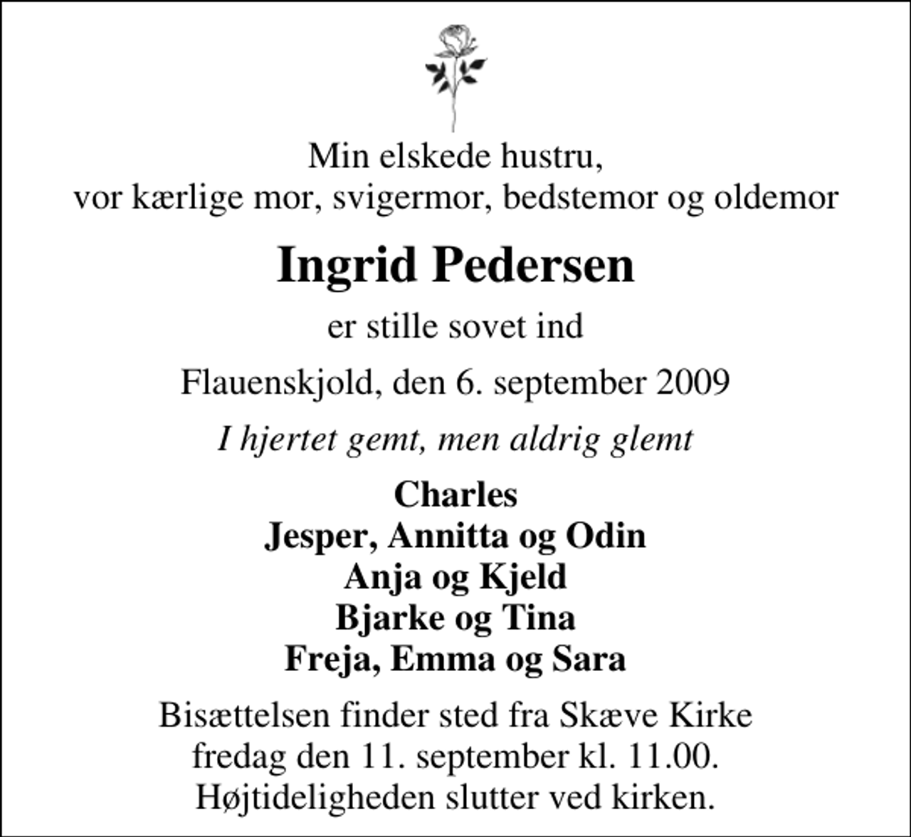 <p>Min elskede hustru, vor kærlige mor, svigermor, bedstemor og oldemor<br />Ingrid Pedersen<br />er stille sovet ind<br />Flauenskjold, den 6. september 2009<br />I hjertet gemt, men aldrig glemt<br />Charles Jesper, Annitta og Odin Anja og Kjeld Bjarke og Tina Freja, Emma og Sara<br />Bisættelsen finder sted fra Skæve Kirke fredag den 11. september kl. 11.00 Højtideligheden slutter ved kirken.</p>