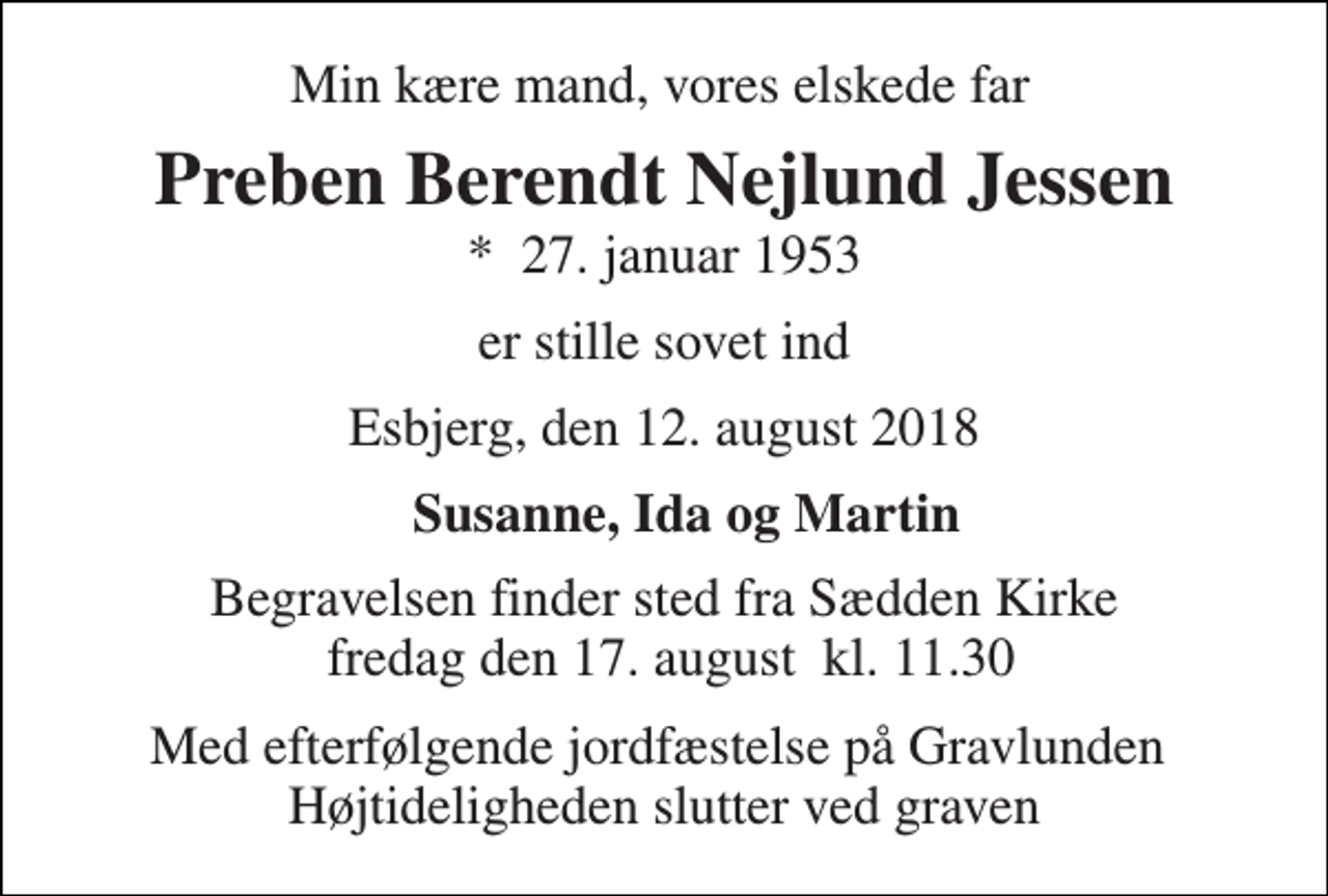 <p>Min kære mand, vores elskede far<br />Preben Berendt Nejlund Jessen<br />*​ 27. januar 1953<br />er stille sovet ind<br />Esbjerg, den 12. august 2018<br />Susanne, Ida og Martin<br />Begravelsen finder sted fra Sædden Kirke fredag den 17. august​ kl. 11.30<br />Med efterfølgende jordfæstelse på Gravlunden Højtideligheden slutter ved graven</p>