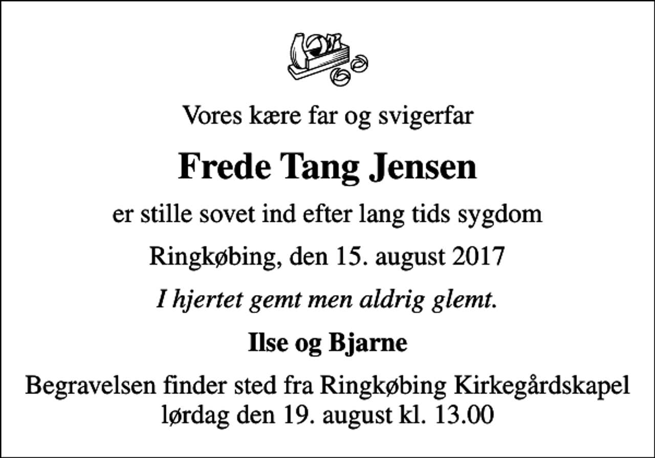 <p>Vores kære far og svigerfar<br />Frede Tang Jensen<br />er stille sovet ind efter lang tids sygdom<br />Ringkøbing, den 15. august 2017<br />I hjertet gemt men aldrig glemt.<br />Ilse og Bjarne<br />Begravelsen finder sted fra Ringkøbing Kirkegårdskapel lørdag den 19. august kl. 13.00</p>