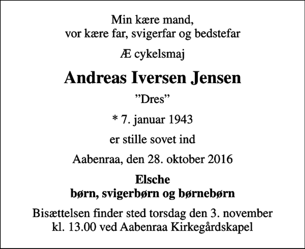 <p>Min kære mand, vor kære far, svigerfar og bedstefar<br />Æ cykelsmaj<br />Andreas Iversen Jensen<br />Dres<br />* 7. januar 1943<br />er stille sovet ind<br />Aabenraa, den 28. oktober 2016<br />Elsche børn, svigerbørn og børnebørn<br />Bisættelsen finder sted torsdag den 3. november kl. 13.00 ved Aabenraa Kirkegårdskapel</p>