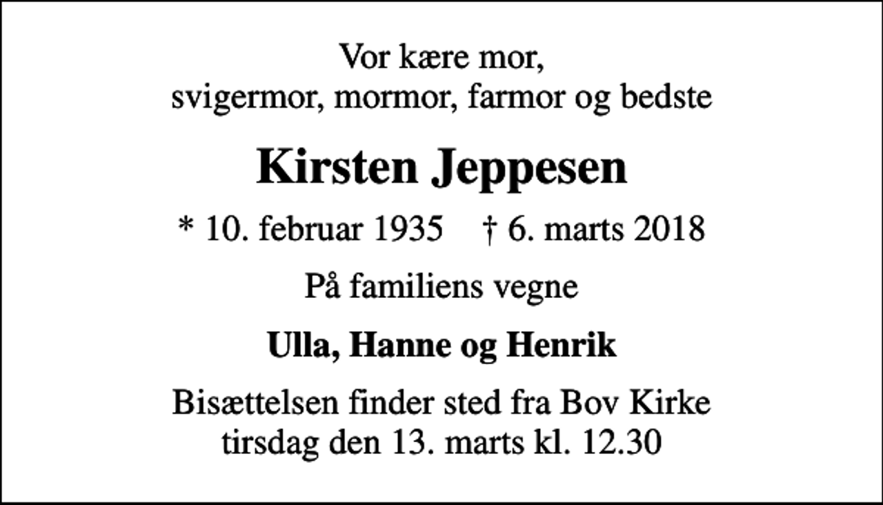 <p>Vor kære mor, svigermor, mormor, farmor og bedste<br />Kirsten Jeppesen<br />* 10. februar 1935 ✝ 6. marts 2018<br />På familiens vegne<br />Ulla, Hanne og Henrik<br />Bisættelsen finder sted fra Bov Kirke tirsdag den 13. marts kl. 12.30</p>