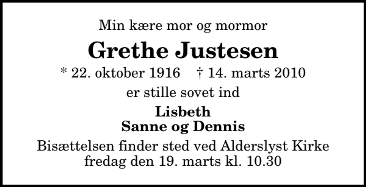 <p>Min kære mor og mormor<br />Grethe Justesen<br />* 22. oktober 1916 ✝ 14. marts 2010<br />er stille sovet ind<br />Lisbeth Sanne og Dennis<br />Bisættelsen finder sted ved Alderslyst Kirke fredag den 19. marts kl. 10.30</p>
