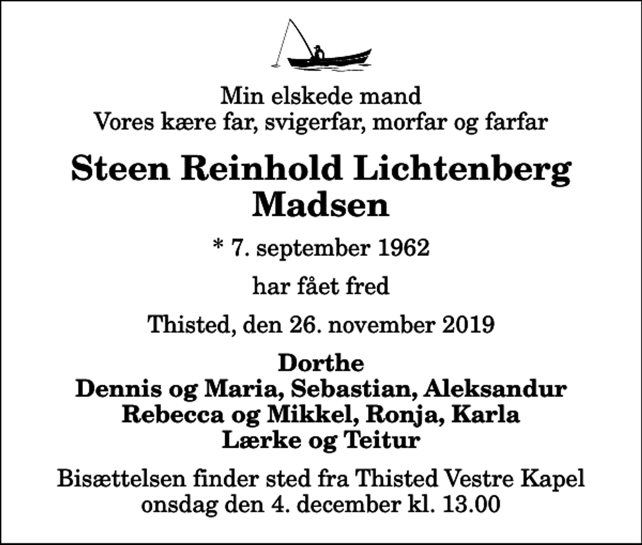 <p>Min elskede mand Vores kære far, svigerfar, morfar og farfar<br />Steen Reinhold Lichtenberg Madsen<br />* 7. september 1962<br />har fået fred<br />Thisted, den 26. november 2019<br />Dorthe Dennis og Maria, Sebastian, Aleksandur Rebecca og Mikkel, Ronja, Karla Lærke og Teitur<br />Bisættelsen finder sted fra Thisted Vestre Kapel onsdag den 4. december kl. 13.00</p>