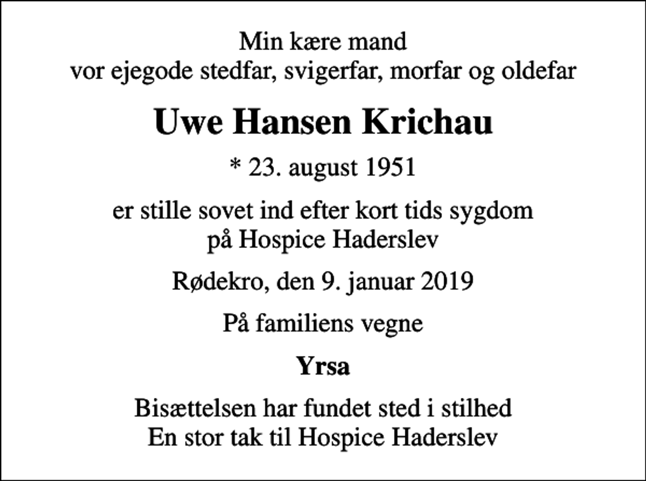 <p>Min kære mand vor ejegode stedfar, svigerfar, morfar og oldefar<br />Uwe Hansen Krichau<br />* 23. august 1951<br />er stille sovet ind efter kort tids sygdom på Hospice Haderslev<br />Rødekro, den 9. januar 2019<br />På familiens vegne<br />Yrsa<br />Bisættelsen har fundet sted i stilhed En stor tak til Hospice Haderslev</p>