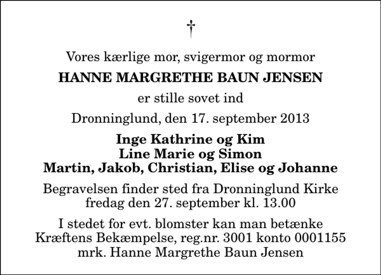 <p>Vores kærlige mor, svigermor og mormor<br />Hanne Margrethe Baun Jensen<br />er stille sovet ind<br />Dronninglund, den 17. september 2013<br />Inge Kathrine og Kim Line Marie og Simon Martin, Jakob, Christian, Elise og Johanne<br />Begravelsen finder sted fra Dronninglund Kirke fredag den 27. september kl. 13.00<br />I stedet for evt. blomster kan man betænke<br />Kræftens Bekæmpelse reg.4183konto0001155mrk. Hanne Margrethe Baun<br />Jensen</p>