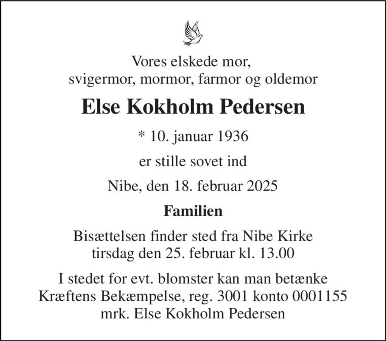 Vores elskede mor,  svigermor, mormor, farmor og oldemor 
Else Kokholm Pedersen 
*​ 10. januar 1936 
er stille sovet ind 
Nibe, den 18. februar 2025 
Familien 
Bisættelsen​ finder sted fra Nibe Kirke​ tirsdag den 25. februar​ kl. 13.00 
I stedet for evt. blomster kan man betænke Kræftens Bekæmpelse, reg. 3001 konto 0001155 mrk. Else Kokholm Pedersen