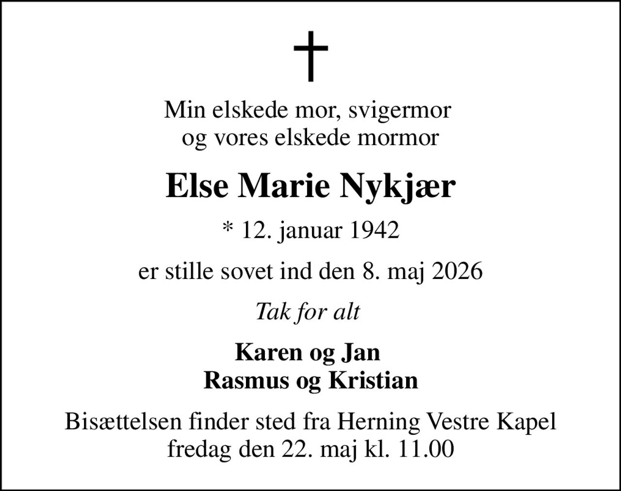 Min elskede mor, svigermor  og vores elskede mormor
Else Marie Nykjær
* 12. januar 1942
er stille sovet ind den 8. maj 2026
Tak for alt 
Karen og Jan  Rasmus og Kristian
Bisættelsen finder sted fra Herning Vestre Kapel  fredag den 22. maj kl. 11.00