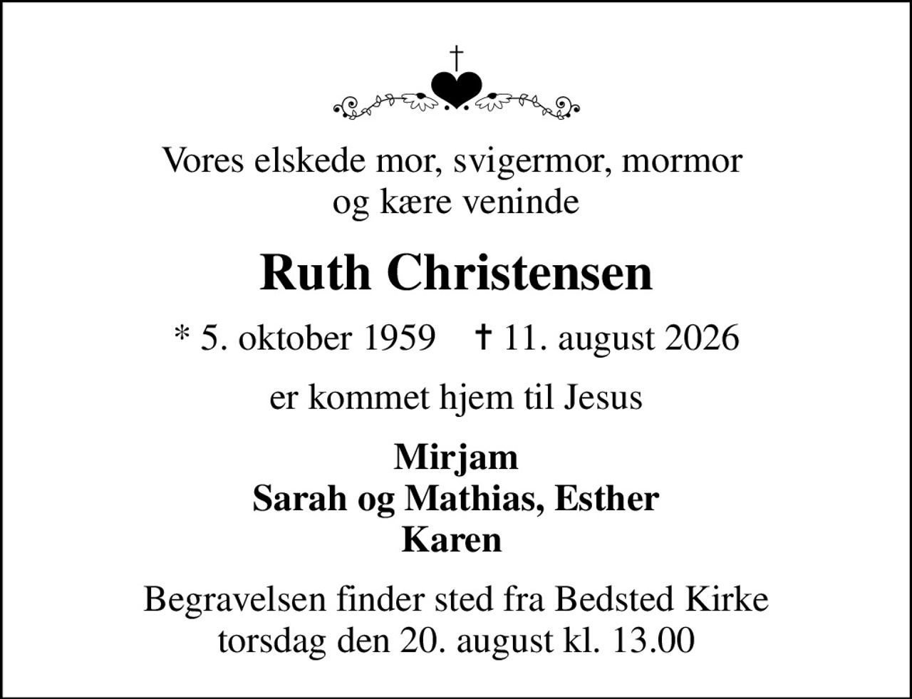 Vores elskede mor, svigermor, mormor  og kære veninde
Ruth Christensen
* 5. oktober 1959    ✝ 11. august 2026
er kommet hjem til Jesus
Mirjam Sarah og Mathias, Esther Karen 
Begravelsen finder sted fra Bedsted Kirke  torsdag den 20. august kl. 13.00