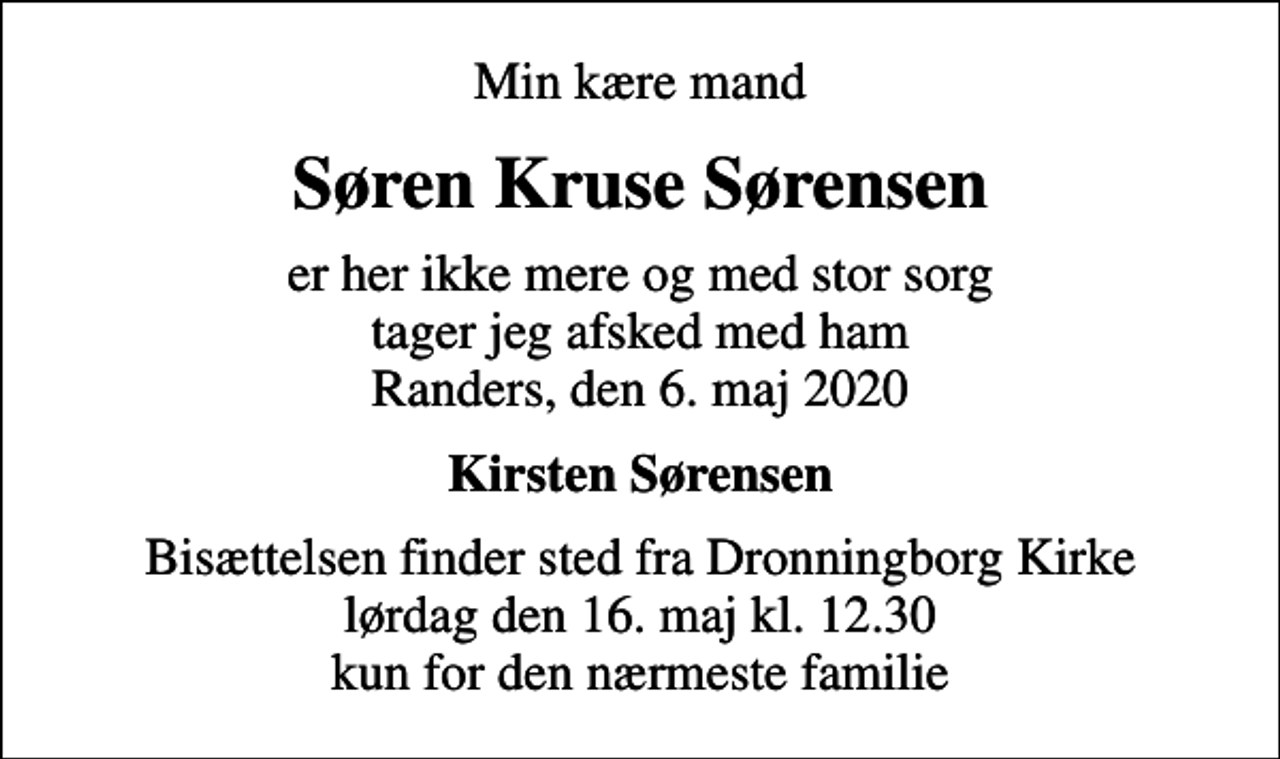 <p>Min kære mand<br />Søren Kruse Sørensen<br />er her ikke mere og med stor sorg tager jeg afsked med ham Randers, den 6. maj 2020<br />Kirsten Sørensen<br />Bisættelsen finder sted fra Dronningborg Kirke lørdag den 16. maj kl. 12.30 kun for den nærmeste familie</p>