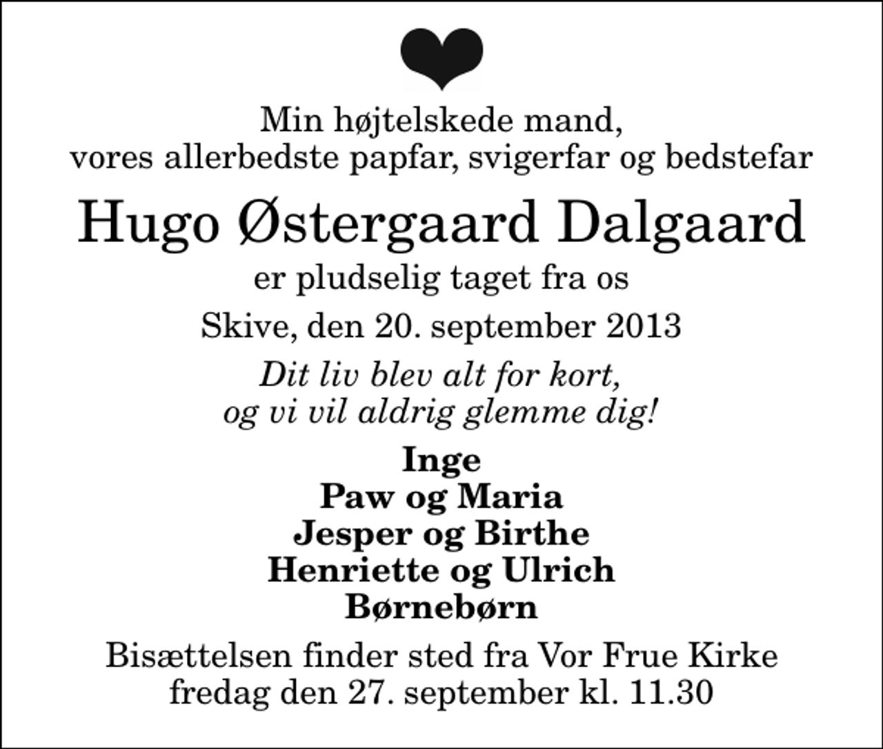 <p>Min højtelskede mand, vores allerbedste papfar, svigerfar og bedstefar<br />Hugo Østergaard Dalgaard<br />er pludselig taget fra os<br />Skive, den 20. september 2013<br />Dit liv blev alt for kort, og vi vil aldrig glemme dig!<br />Inge Paw og Maria Jesper og Birthe Henriette og Ulrich Børnebørn<br />Bisættelsen finder sted fra Vor Frue Kirke fredag den 27. september kl. 11.30</p>