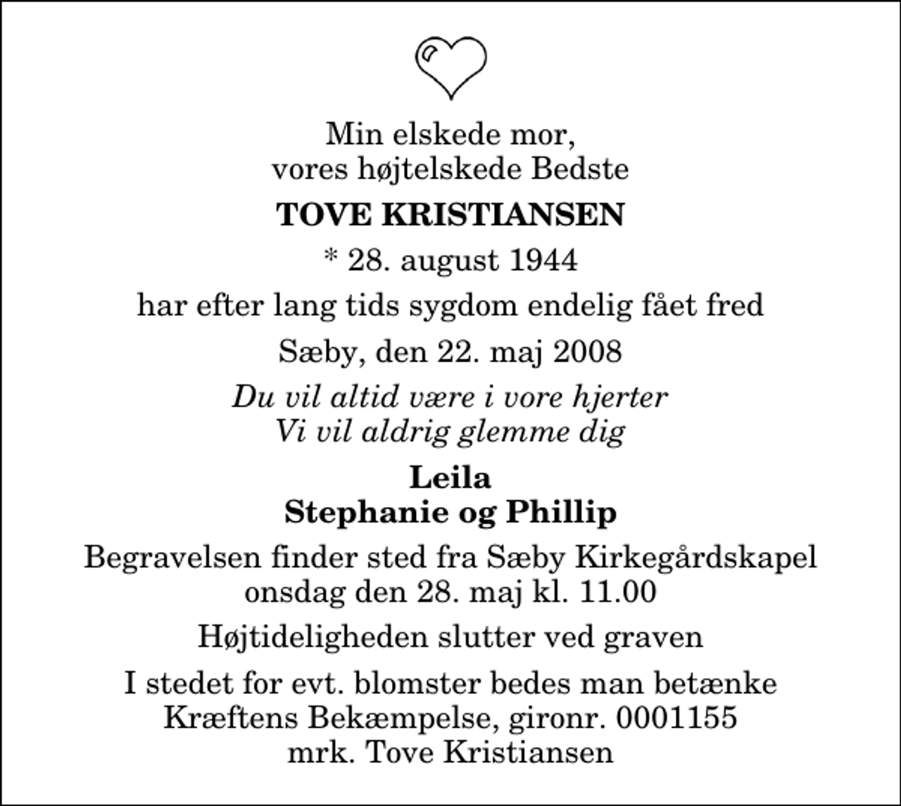 <p>Min elskede mor, vores højtelskede Bedste<br />Tove Kristiansen<br />* 28. august 1944<br />har efter lang tids sygdom endelig fået fred<br />Sæby, den 22. maj 2008<br />Du vil altid være i vore hjerter Vi vil aldrig glemme dig<br />Leila Stephanie og Phillip<br />Begravelsen finder sted fra Sæby Kirkegårdskapel onsdag den 28. maj kl. 11.00 Højtideligheden slutter ved graven<br />I stedet for evt. blomster kan man betænke<br />Kræftens Bekæmpelse reg.4183konto0001155mrk. Tove<br />Kristiansen</p>