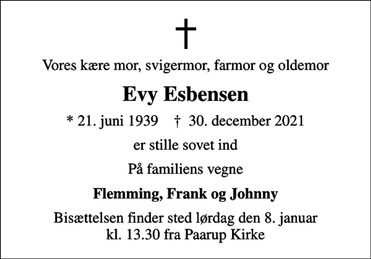 <p>Vores kære mor, svigermor, farmor og oldemor<br />Evy Esbensen<br />* 21. juni 1939 ✝ 30. december 2021<br />er stille sovet ind<br />På familiens vegne<br />Flemming, Frank og Johnny<br />Bisættelsen finder sted lørdag den 8. januar kl. 13.30 fra Paarup Kirke</p>
