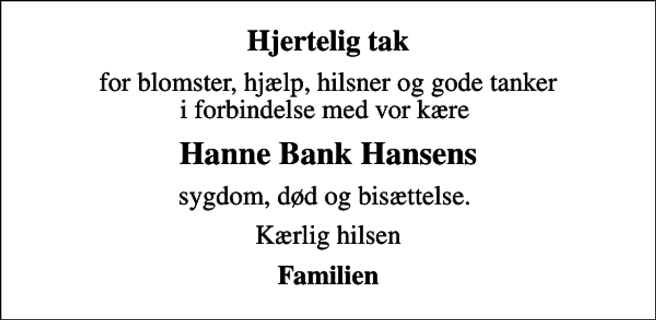 <p>Hjertelig tak<br />for blomster, hjælp, hilsner og gode tanker i forbindelse med vor kære<br />Hanne Bank Hansens<br />sygdom, død og bisættelse.<br />Kærlig hilsen<br />Familien</p>