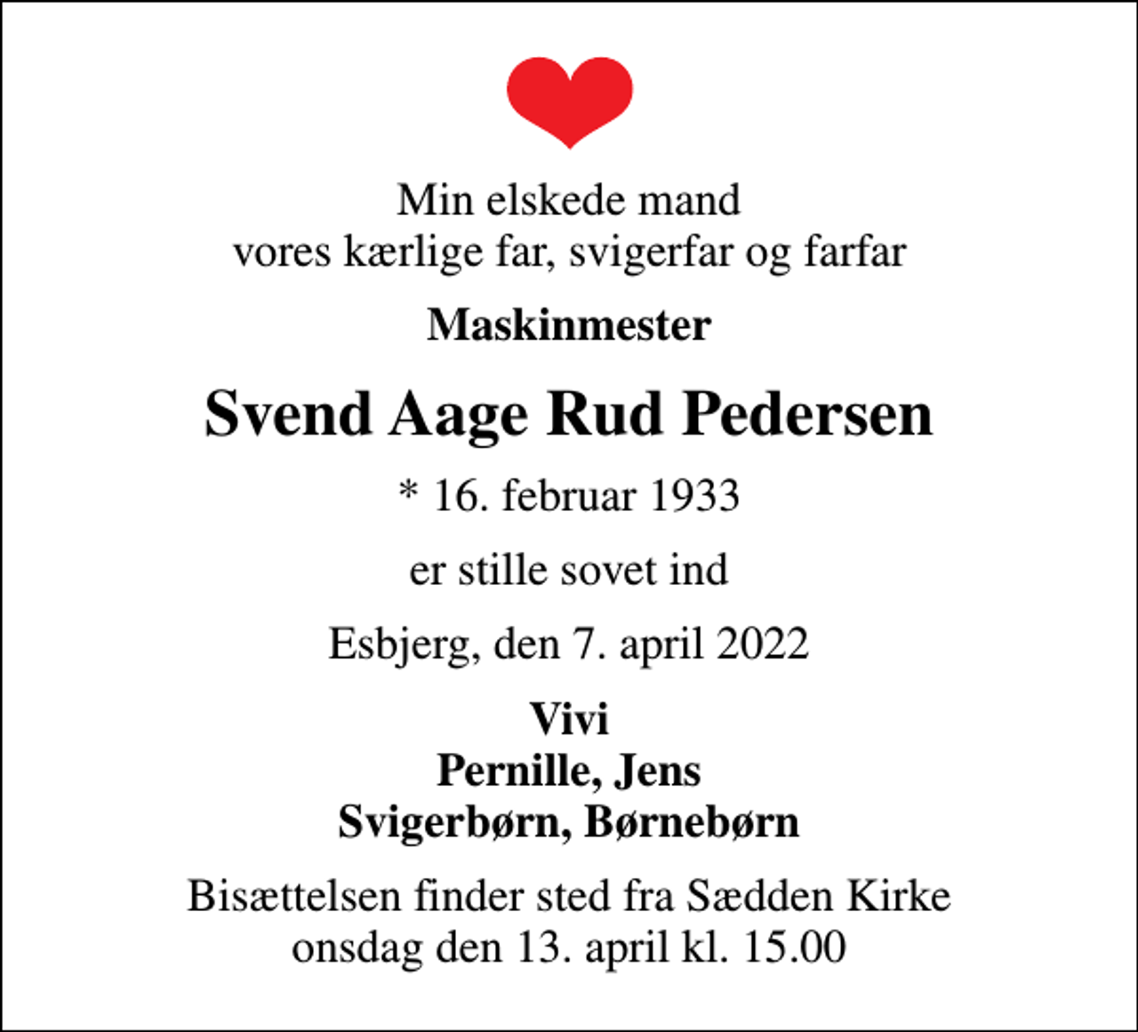 <p>Min elskede mand vores kærlige far, svigerfar og farfar<br />Maskinmester<br />Svend Aage Rud Pedersen<br />* 16. februar 1933<br />er stille sovet ind<br />Esbjerg, den 7. april 2022<br />Vivi Pernille, Jens Svigerbørn, Børnebørn<br />Bisættelsen finder sted fra Sædden Kirke onsdag den 13. april kl. 15.00</p>