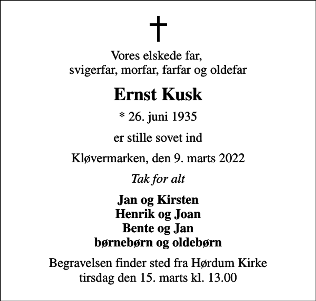 <p>Vores elskede far, svigerfar, morfar, farfar og oldefar<br />Ernst Kusk<br />* 26. juni 1935<br />er stille sovet ind<br />Kløvermarken, den 9. marts 2022<br />Tak for alt<br />Jan og Kirsten Henrik og Joan Bente og Jan børnebørn og oldebørn<br />Begravelsen finder sted fra Hørdum Kirke tirsdag den 15. marts kl. 13.00</p>