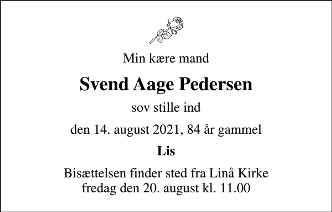 <p>Min kære mand<br />Svend Aage Pedersen<br />sov stille ind<br />den 14. august 2021, 84 år gammel<br />Lis<br />Bisættelsen finder sted fra Linå Kirke fredag den 20. august kl. 11.00</p>