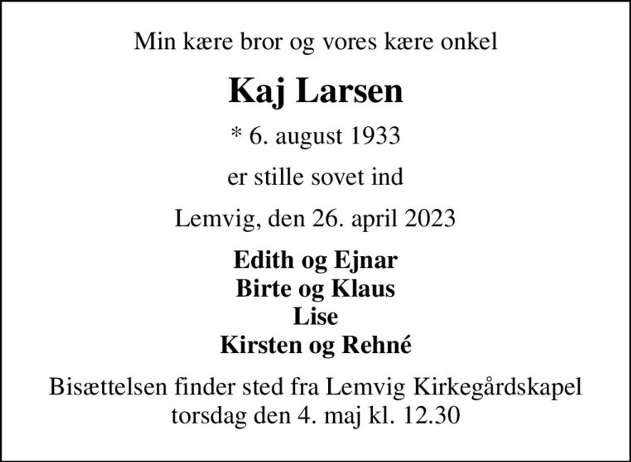 Min kære bror og vores kære onkel
Kaj Larsen
* 6. august 1933
er stille sovet ind
Lemvig, den 26. april 2023
Edith og Ejnar Birte og Klaus Lise Kirsten og Rehné
Bisættelsen finder sted fra Lemvig Kirkegårdskapel  torsdag den 4. maj kl. 12.30