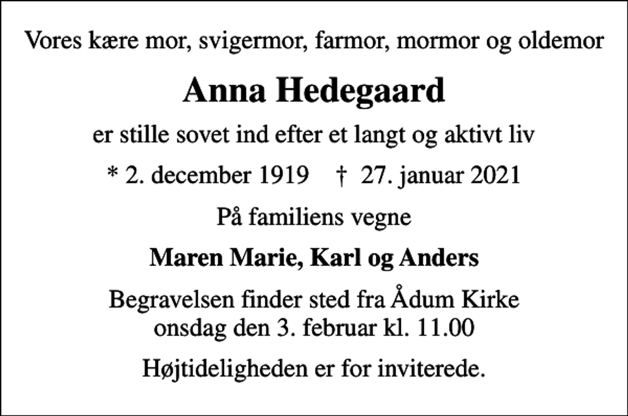 <p>Vores kære mor, svigermor, farmor, mormor og oldemor<br />Anna Hedegaard<br />er stille sovet ind efter et langt og aktivt liv<br />* 2. december 1919 ✝ 27. januar 2021<br />På familiens vegne<br />Maren Marie, Karl og Anders<br />Begravelsen finder sted fra Ådum Kirke onsdag den 3. februar kl. 11.00<br />Højtideligheden er for inviterede.</p>