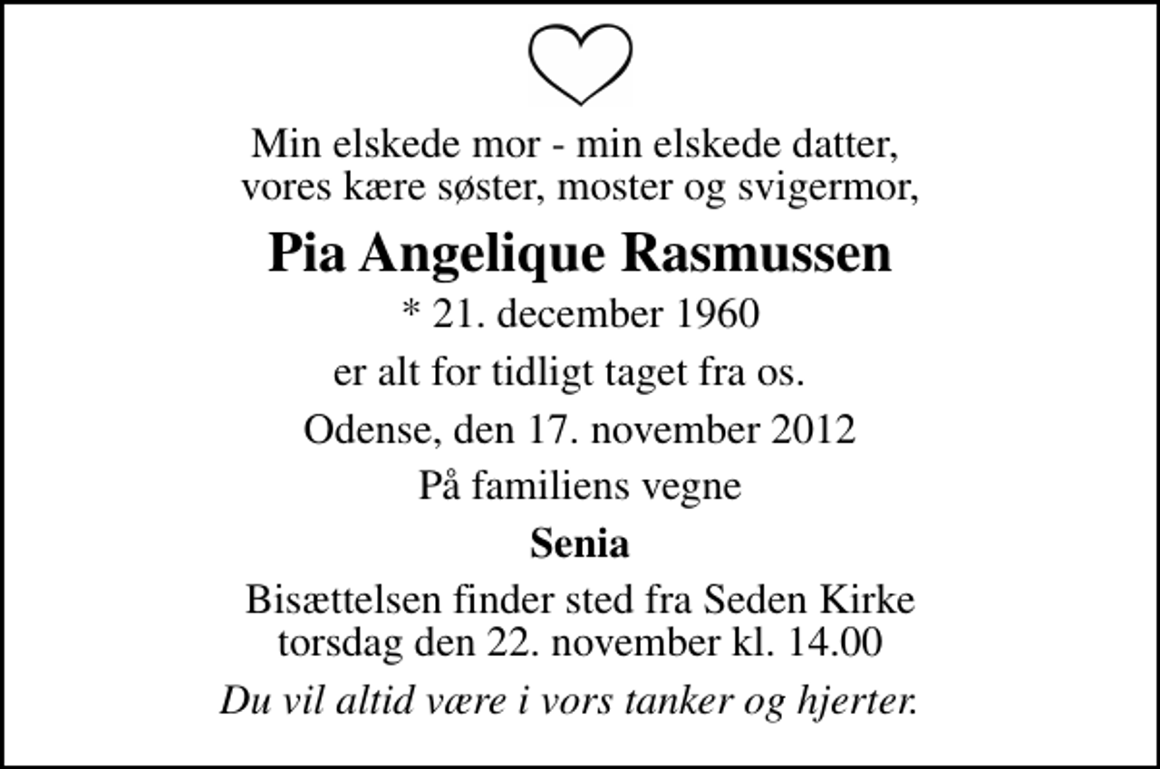 <p>Min elskede mor - min elskede datter, vores kære søster, moster og svigermor,<br />Pia Angelique Rasmussen<br />* 21. december 1960<br />er alt for tidligt taget fra os.<br />Odense, den 17. november 2012<br />På familiens vegne<br />Senia<br />Bisættelsen finder sted fra Seden Kirke torsdag den 22. november kl. 14.00<br />Du vil altid være i vors tanker og hjerter.</p>