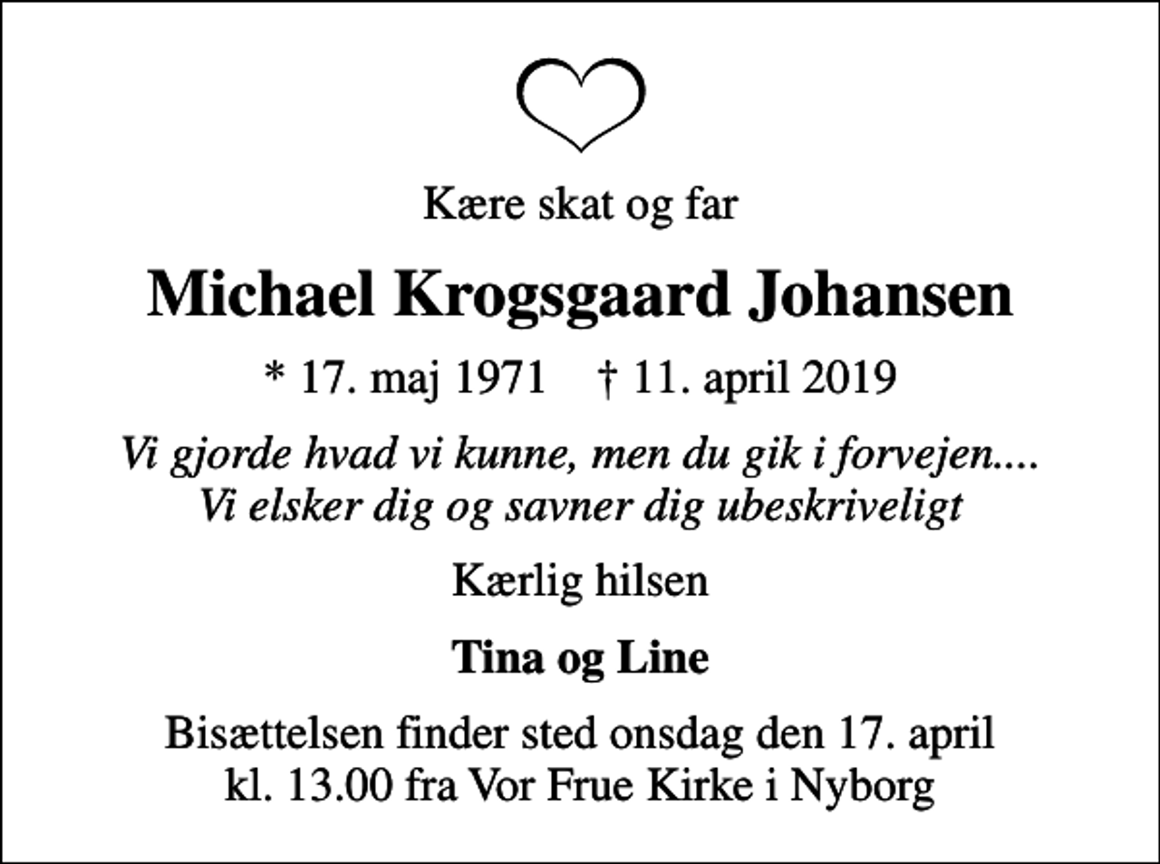 <p>Kære skat og far<br />Michael Krogsgaard Johansen<br />* 17. maj 1971 ✝ 11. april 2019<br />Vi gjorde hvad vi kunne, men du gik i forvejen.... Vi elsker dig og savner dig ubeskriveligt<br />Kærlig hilsen<br />Tina og Line<br />Bisættelsen finder sted onsdag den 17. april kl. 13.00 fra Vor Frue Kirke i Nyborg</p>