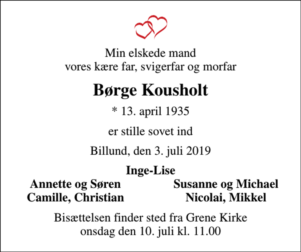 <p>Min elskede mand vores kære far, svigerfar og morfar<br />Børge Kousholt<br />* 13. april 1935<br />er stille sovet ind<br />Billund, den 3. juli 2019<br />Inge-Lise<br />Annette og Søren<br />Susanne og Michael<br />Camille, Christian<br />Nicolai, Mikkel<br />Bisættelsen finder sted fra Grene Kirke onsdag den 10. juli kl. 11.00</p>