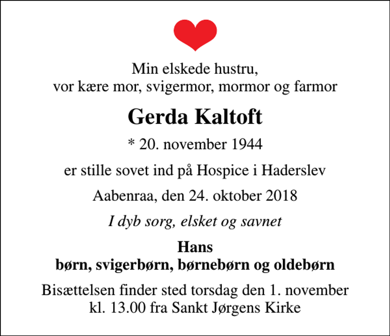<p>Min elskede hustru, vor kære mor, svigermor, mormor og farmor<br />Gerda Kaltoft<br />* 20. november 1944<br />er stille sovet ind på Hospice i Haderslev<br />Aabenraa, den 24. oktober 2018<br />I dyb sorg, elsket og savnet<br />Hans børn, svigerbørn, børnebørn og oldebørn<br />Bisættelsen finder sted torsdag den 1. november kl. 13.00 fra Sankt Jørgens Kirke</p>