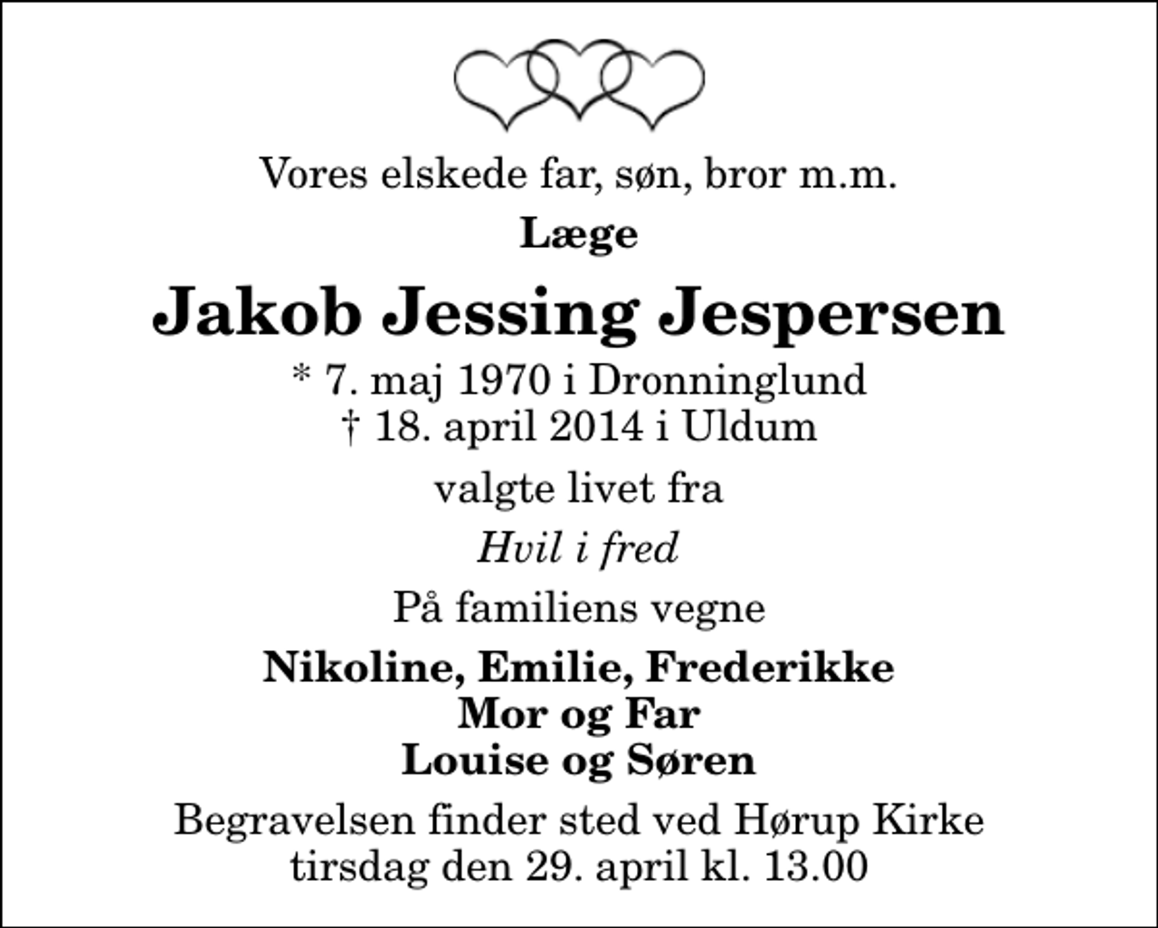 <p>Vores elskede far, søn, bror m.m.<br />Læge<br />Jakob Jessing Jespersen<br />* 7. maj 1970 i Dronninglund<br />✝ 18. april 2014 i Uldum<br />valgte livet fra<br />Hvil i fred<br />På familiens vegne<br />Nikoline, Emilie, Frederikke Mor og Far Louise og Søren<br />Begravelsen finder sted ved Hørup Kirke tirsdag den 29. april kl. 13.00</p>