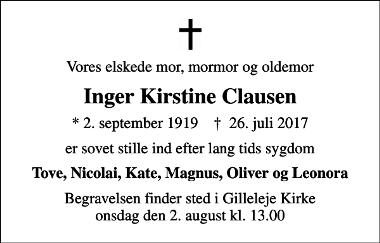 <p>Vores elskede mor, mormor og oldemor<br />Inger Kirstine Clausen<br />* 2. september 1919 ✝ 26. juli 2017<br />er sovet stille ind efter lang tids sygdom<br />Tove, Nicolai, Kate, Magnus, Oliver og Leonora<br />Begravelsen finder sted i Gilleleje Kirke onsdag den 2. august kl. 13.00</p>