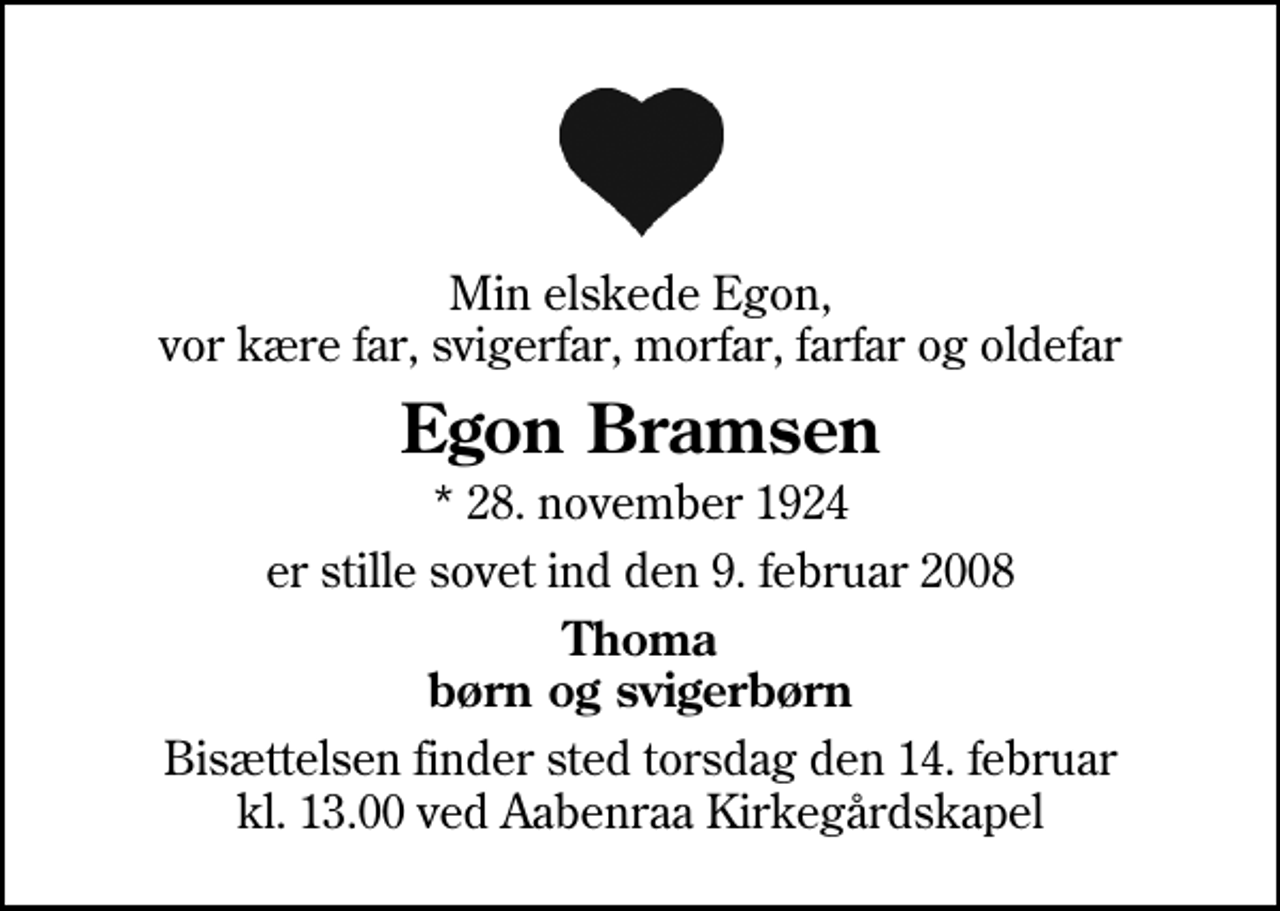 <p>Min elskede Egon, vor kære far, svigerfar, morfar, farfar og oldefar<br />Egon Bramsen<br />* 28. november 1924<br />er stille sovet ind den 9. februar 2008<br />Thoma børn og svigerbørn<br />Bisættelsen finder sted torsdag den 14. februar kl. 13.00 ved Aabenraa Kirkegårdskapel</p>