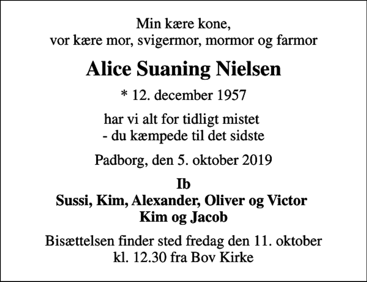 <p>Min kære kone, vor kære mor, svigermor, mormor og farmor<br />Alice Suaning Nielsen<br />* 12. december 1957<br />har vi alt for tidligt mistet - du kæmpede til det sidste<br />Padborg, den 5. oktober 2019<br />Ib Sussi, Kim, Alexander, Oliver og Victor Kim og Jacob<br />Bisættelsen finder sted fredag den 11. oktober kl. 12.30 fra Bov Kirke</p>