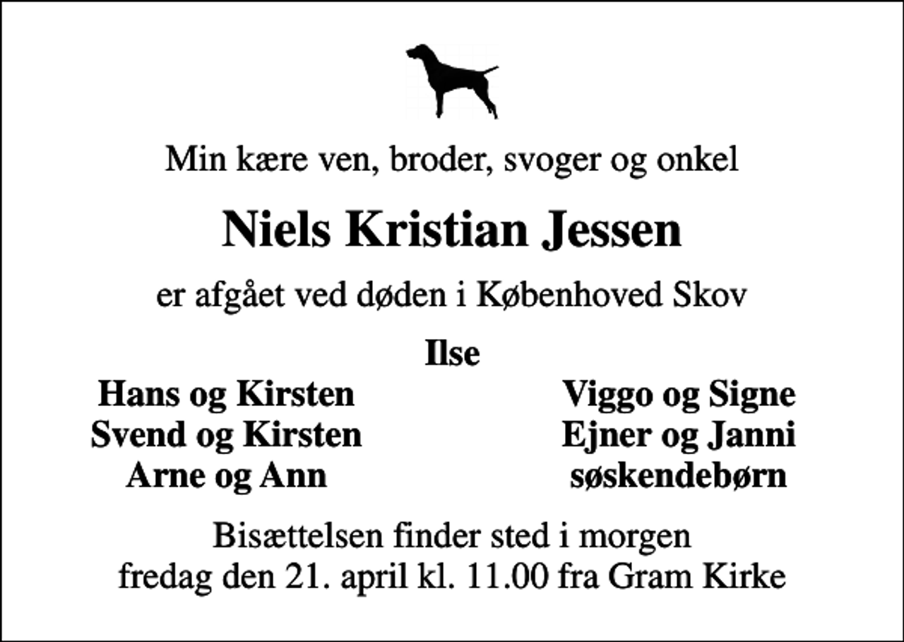 <p>Min kære ven, broder, svoger og onkel<br />Niels Kristian Jessen<br />er afgået ved døden i Københoved Skov<br />Ilse<br />Hans og Kirsten<br />Viggo og Signe<br />Svend og Kirsten<br />Ejner og Janni<br />Arne og Ann<br />søskendebørn<br />Bisættelsen finder sted i morgen fredag den 21. april kl. 11.00 fra Gram Kirke</p>