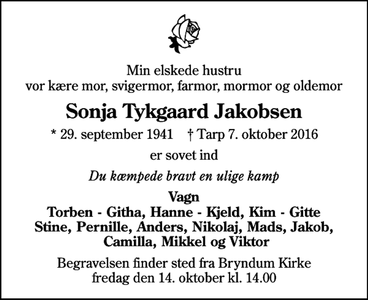 <p>Min elskede hustru vor kære mor, svigermor, farmor, mormor og oldemor<br />Sonja Tykgaard Jakobsen<br />* 29. september 1941 ✝ Tarp 7. oktober 2016<br />er sovet ind<br />Du kæmpede bravt en ulige kamp<br />Vagn Torben - Githa, Hanne - Kjeld, Kim - Gitte Stine, Pernille, Anders, Nikolaj, Mads, Jakob, Camilla, Mikkel og Viktor<br />Begravelsen finder sted fra Bryndum Kirke fredag den 14. oktober kl. 14.00</p>