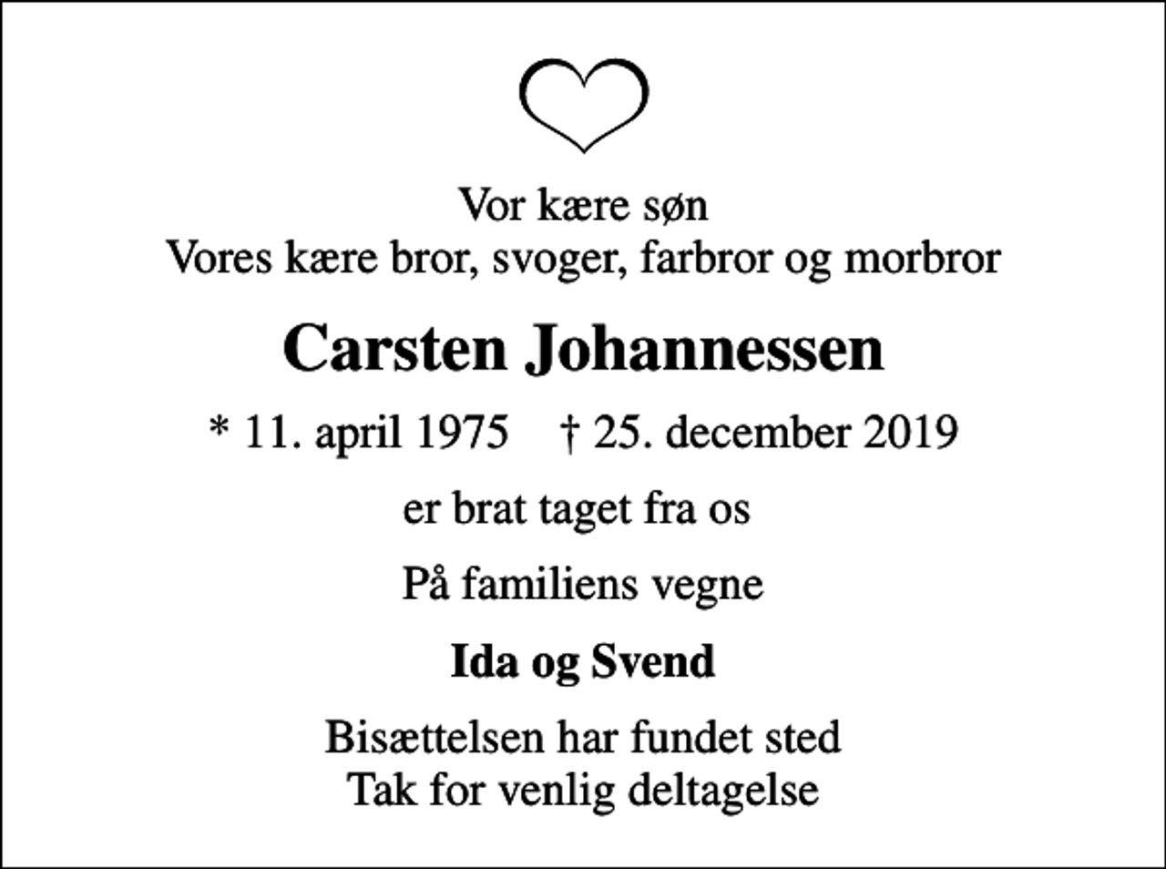 <p>Vor kære søn Vores kære bror, svoger, farbror og morbror<br />Carsten Johannessen<br />* 11. april 1975 ✝ 25. december 2019<br />er brat taget fra os<br />På familiens vegne<br />Ida og Svend<br />Bisættelsen har fundet sted Tak for venlig deltagelse</p>
