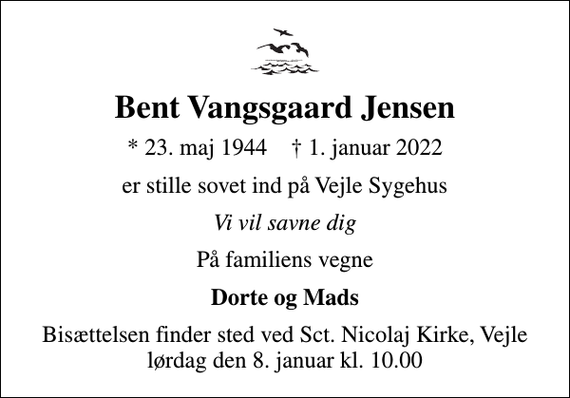 <p>Bent Vangsgaard Jensen<br />* 23. maj 1944 ✝ 1. januar 2022<br />er stille sovet ind på Vejle Sygehus<br />Vi vil savne dig<br />På familiens vegne<br />Dorte og Mads<br />Bisættelsen finder sted ved Sct. Nicolaj Kirke, Vejle lørdag den 8. januar kl. 10.00</p>