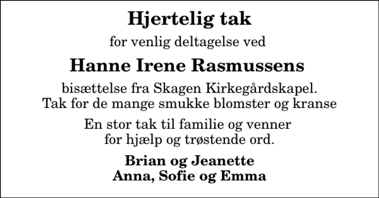 <p>Hjertelig tak<br />for venlig deltagelse ved<br />Hanne Irene Rasmussens<br />bisættelse fra Skagen Kirkegårdskapel. Tak for de mange smukke blomster og kranse<br />En stor tak til familie og venner for hjælp og trøstende ord.<br />Brian og Jeanette Anna, Sofie og Emma</p>