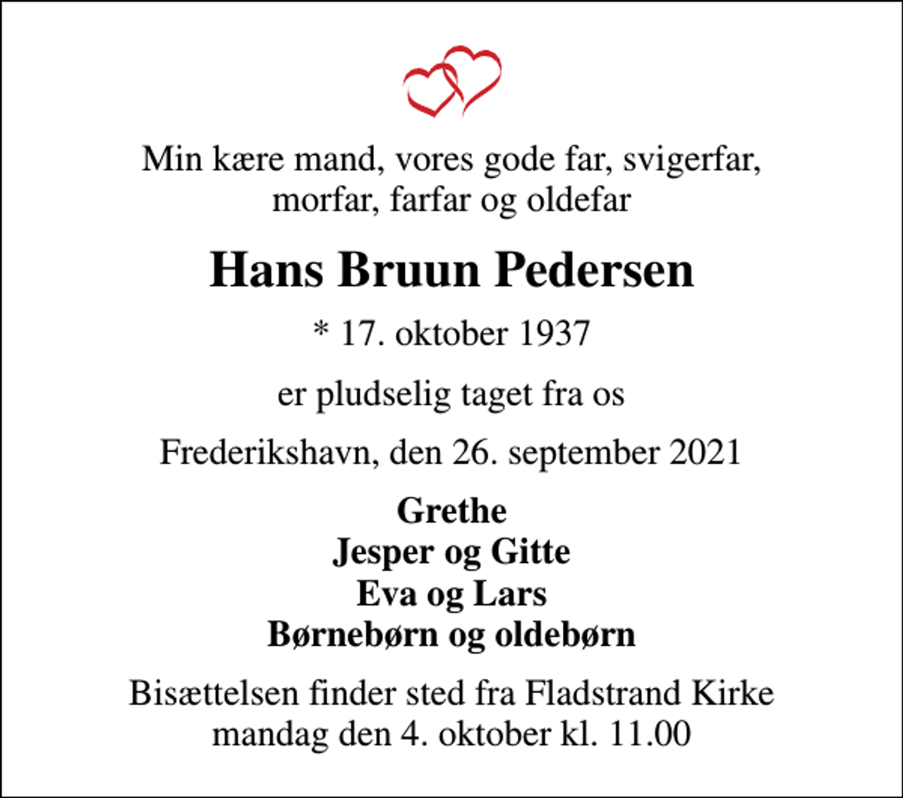 <p>Min kære mand, vores gode far, svigerfar, morfar, farfar og oldefar<br />Hans Bruun Pedersen<br />* 17. oktober 1937<br />er pludselig taget fra os<br />Frederikshavn, den 26. september 2021<br />Grethe Jesper og Gitte Eva og Lars Børnebørn og oldebørn<br />Bisættelsen finder sted fra Fladstrand Kirke mandag den 4. oktober kl. 11.00</p>