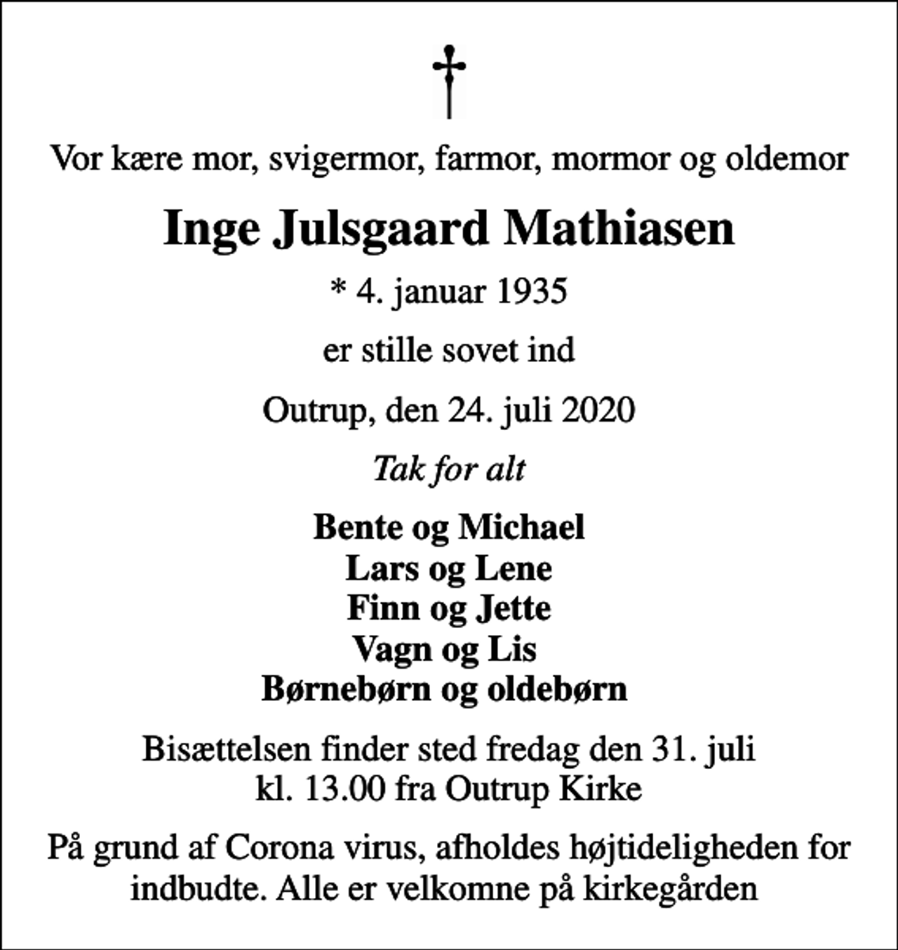 <p>Vor kære mor, svigermor, farmor, mormor og oldemor<br />Inge Julsgaard Mathiasen<br />* 4. januar 1935<br />er stille sovet ind<br />Outrup, den 24. juli 2020<br />Tak for alt<br />Bente og Michael Lars og Lene Finn og Jette Vagn og Lis Børnebørn og oldebørn<br />Bisættelsen finder sted fredag den 31. juli kl. 13.00 fra Outrup Kirke<br />På grund af Corona virus, afholdes højtideligheden for indbudte. Alle er velkomne på kirkegården</p>