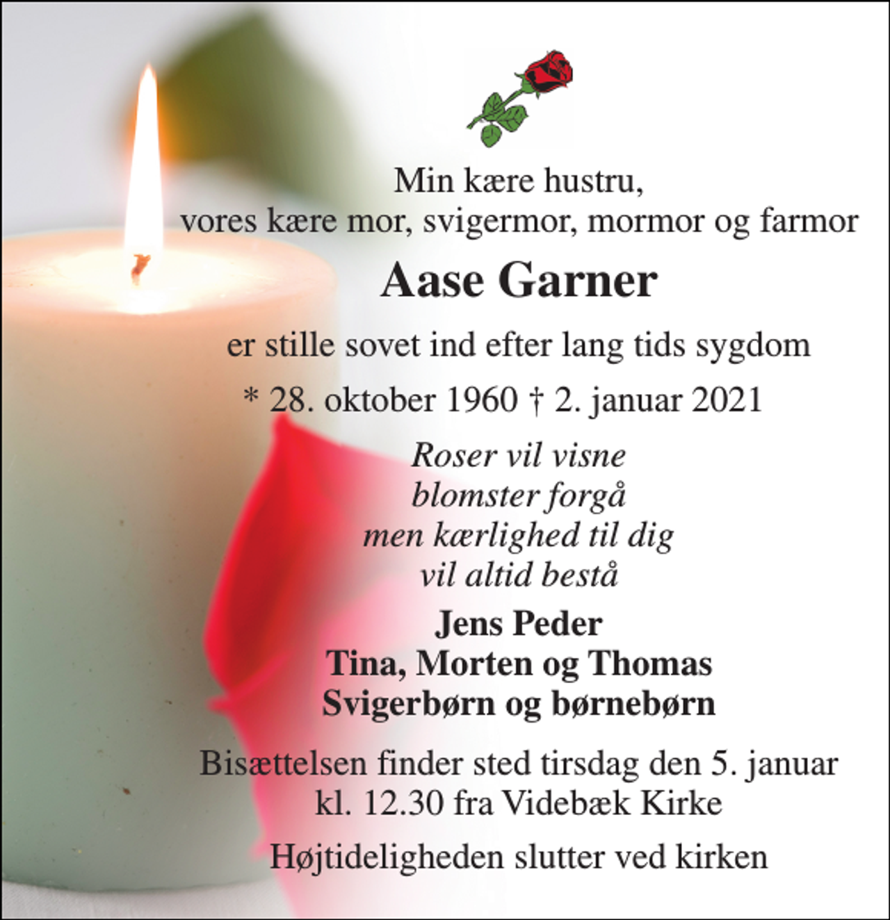 <p>Min kære hustru, vores kære mor, svigermor, mormor og farmor<br />Aase Garner​<br />er stille sovet ind efter lang tids sygdom<br />*​ 28. oktober 1960<br />†​ 2. januar 2021​<br />Roser vil visne blomster forgå men kærlighed til dig vil altid bestå<br />Jens Peder Tina, Morten og Thomas Svigerbørn og børnebørn<br />Bisættelsen​ finder sted tirsdag den 5. januar​ kl. 12.30 fra Videbæk Kirke<br />Højtideligheden slutter ved kirken</p>