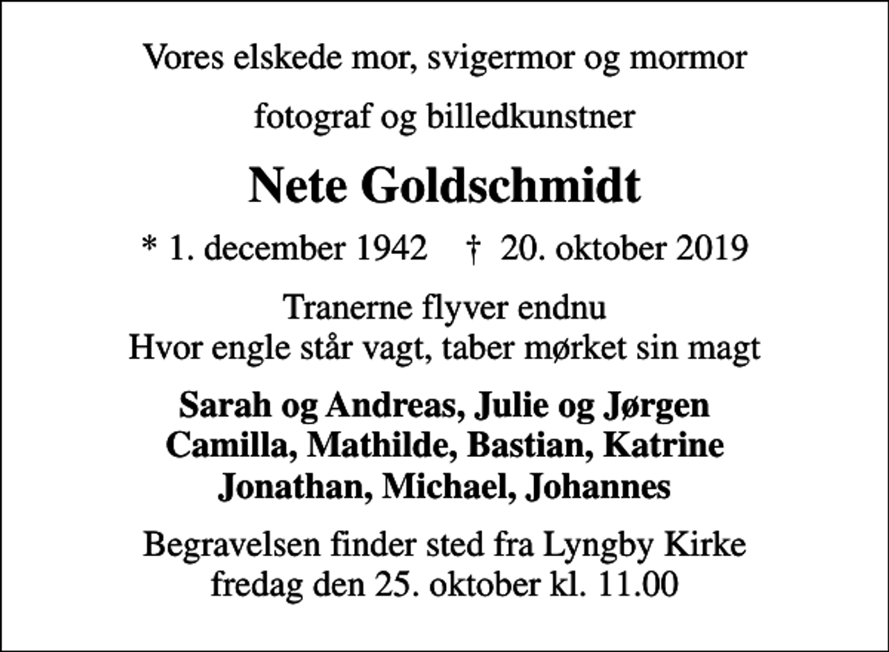 <p>Vores elskede mor, svigermor og mormor<br />fotograf og billedkunstner<br />Nete Goldschmidt<br />* 1. december 1942 ✝ 20. oktober 2019<br />Tranerne flyver endnu Hvor engle står vagt, taber mørket sin magt<br />Sarah og Andreas, Julie og Jørgen Camilla, Mathilde, Bastian, Katrine Jonathan, Michael, Johannes<br />Begravelsen finder sted fra Lyngby Kirke fredag den 25. oktober kl. 11.00</p>