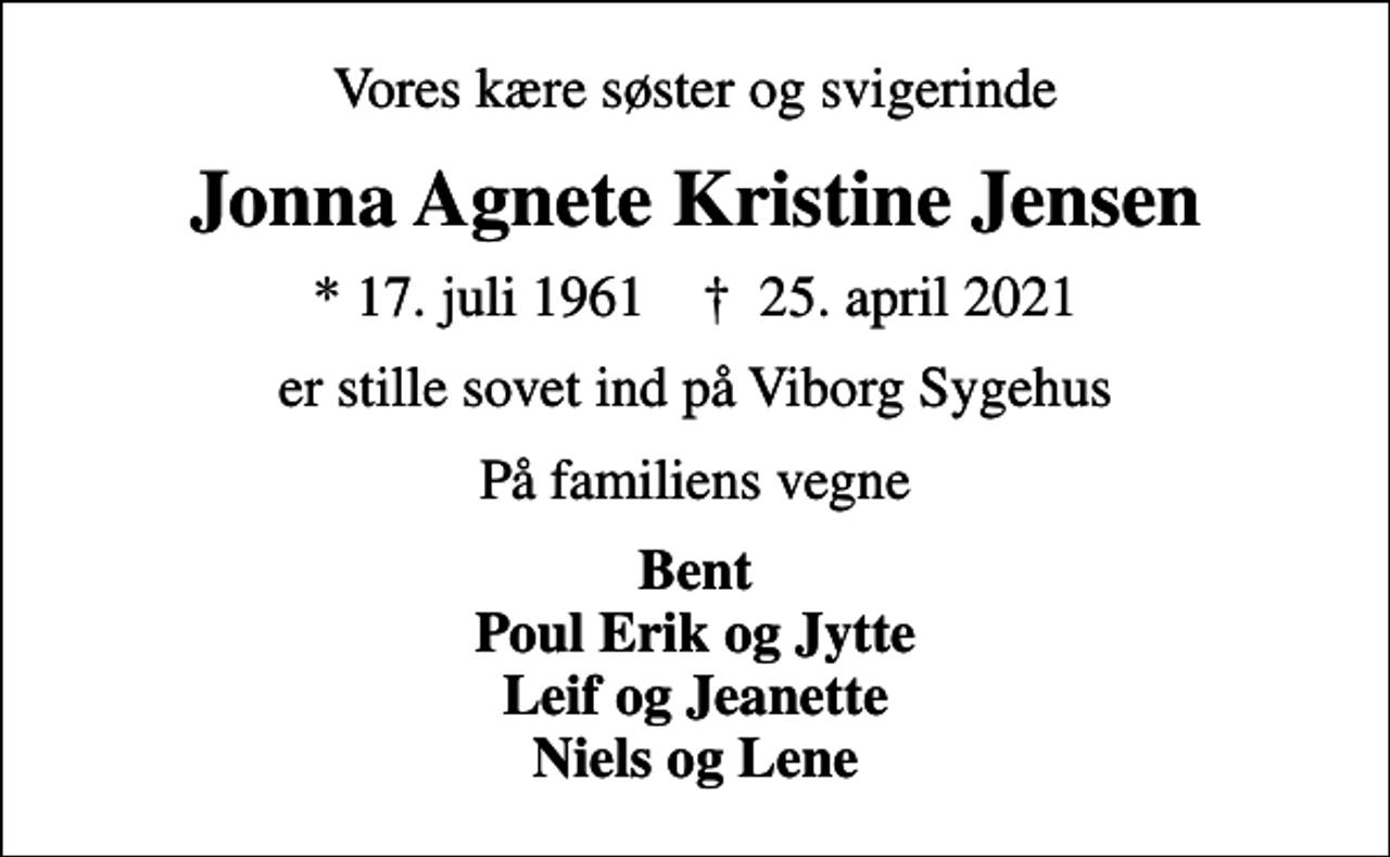 <p>Vores kære søster og svigerinde<br />Jonna Agnete Kristine Jensen<br />* 17. juli 1961 ✝ 25. april 2021<br />er stille sovet ind på Viborg Sygehus<br />På familiens vegne<br />Bent Poul Erik og Jytte Leif og Jeanette Niels og Lene</p>