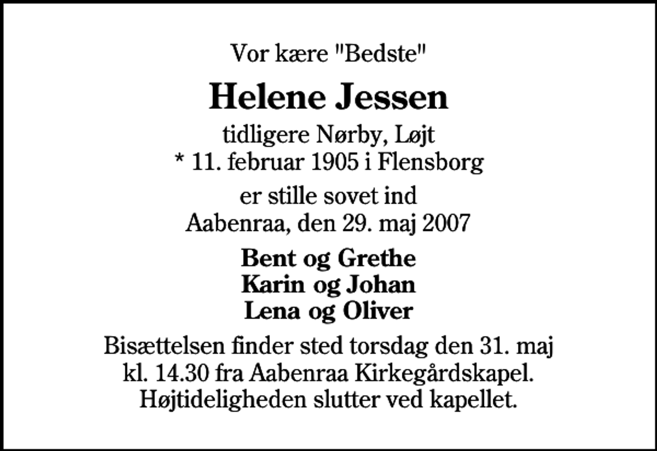 <p>Vor kære "Bedste"<br />Helene Jessen<br />tidligere Nørby, Løjt * 11. februar 1905 i Flensborg<br />er stille sovet ind Aabenraa, den 29. maj 2007<br />Bent og Grethe Karin og Johan Lena og Oliver<br />Bisættelsen finder sted torsdag den 31. maj kl. 14.30 fra Aabenraa Kirkegårdskapel Højtideligheden slutter ved kapellet.</p>
