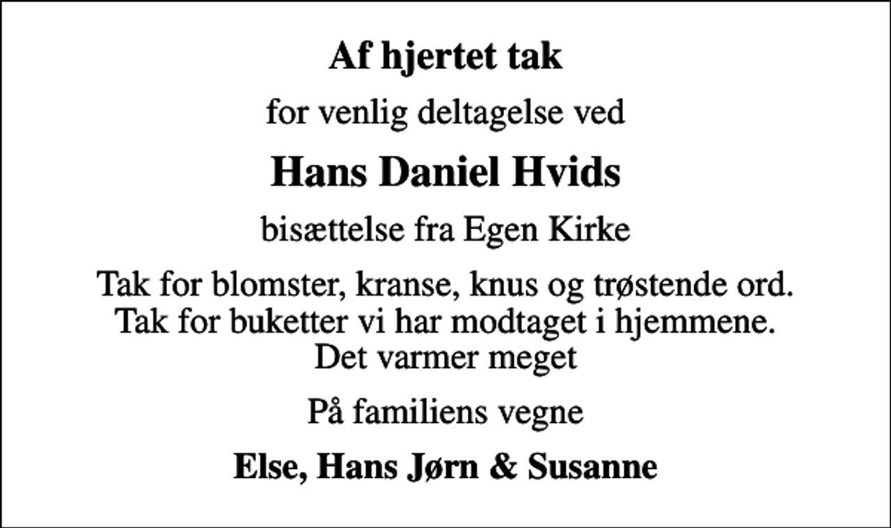 <p>Af hjertet tak<br />for venlig deltagelse ved<br />Hans Daniel Hvids<br />bisættelse fra Egen Kirke<br />Tak for blomster, kranse, knus og trøstende ord. Tak for buketter vi har modtaget i hjemmene. Det varmer meget<br />På familiens vegne<br />Else, Hans Jørn &amp; Susanne</p>