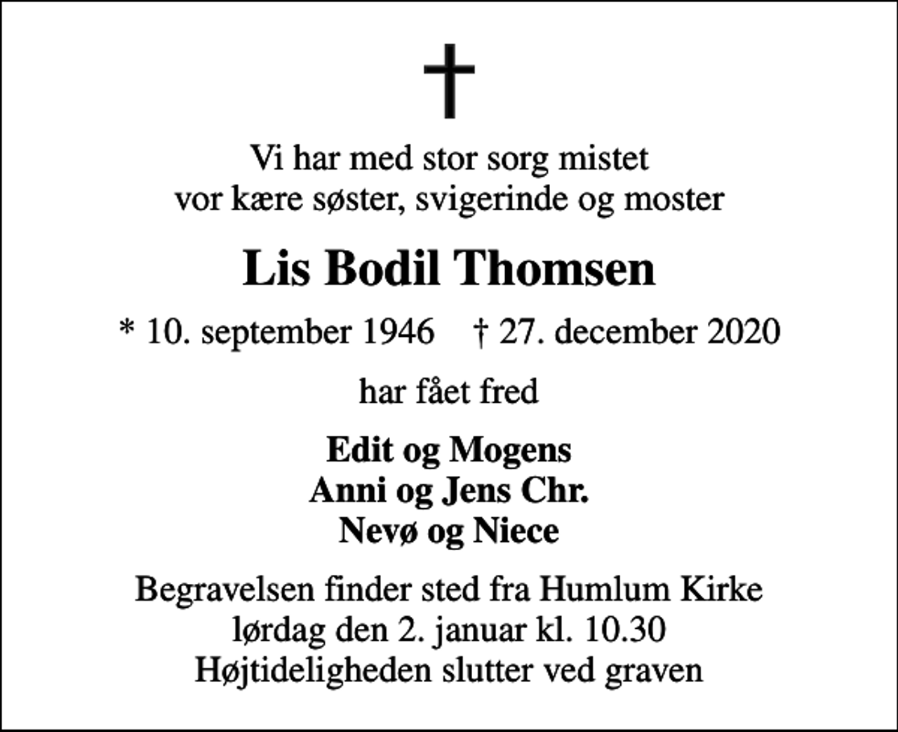 <p>Vi har med stor sorg mistet vor kære søster, svigerinde og moster<br />Lis Bodil Thomsen<br />* 10. september 1946 ✝ 27. december 2020<br />har fået fred<br />Edit og Mogens Anni og Jens Chr. Nevø og Niece<br />Begravelsen finder sted fra Humlum Kirke lørdag den 2. januar kl. 10.30 Højtideligheden slutter ved graven</p>