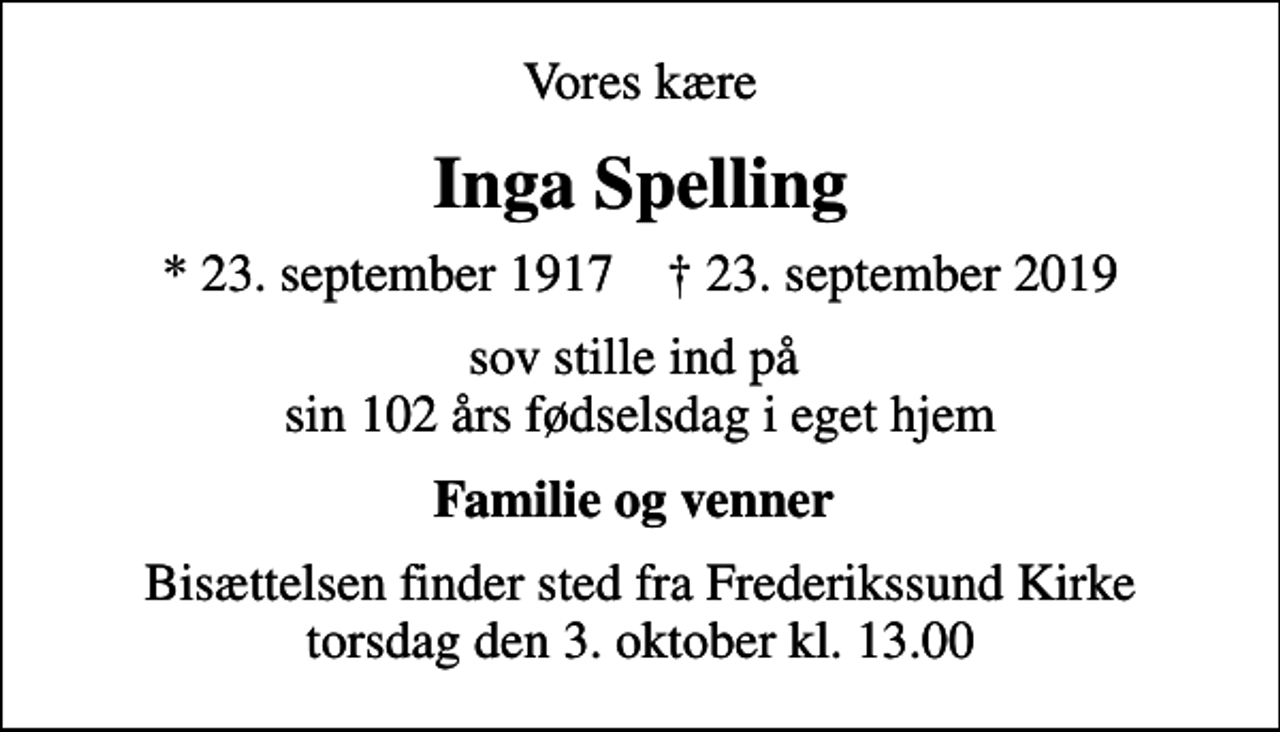 <p>Vores kære<br />Inga Spelling<br />* 23. september 1917 ✝ 23. september 2019<br />sov stille ind på sin 102 års fødselsdag i eget hjem<br />Familie og venner<br />Bisættelsen finder sted fra Frederikssund Kirke torsdag den 3. oktober kl. 13.00</p>
