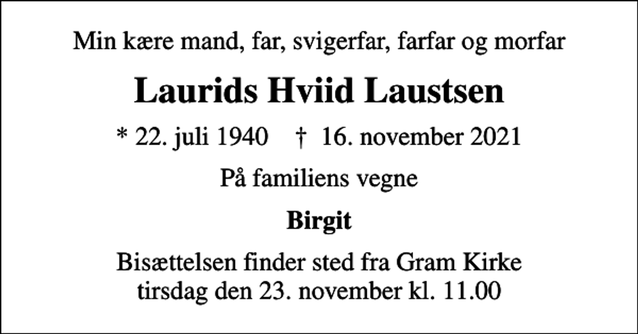 <p>Min kære mand, far, svigerfar, farfar og morfar<br />Laurids Hviid Laustsen<br />* 22. juli 1940 ✝ 16. november 2021<br />På familiens vegne<br />Birgit<br />Bisættelsen finder sted fra Gram Kirke tirsdag den 23. november kl. 11.00</p>