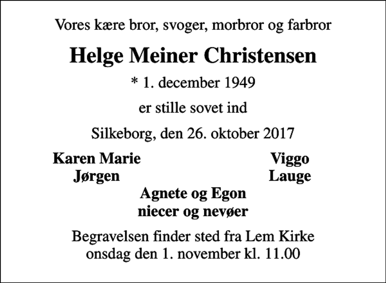 <p>Vores kære bror, svoger, morbror og farbror<br />Helge Meiner Christensen<br />* 1. december 1949<br />er stille sovet ind<br />Silkeborg, den 26. oktober 2017<br />Karen Marie<br />Viggo<br />Jørgen<br />Lauge<br />Begravelsen finder sted fra Lem Kirke onsdag den 1. november kl. 11.00</p>